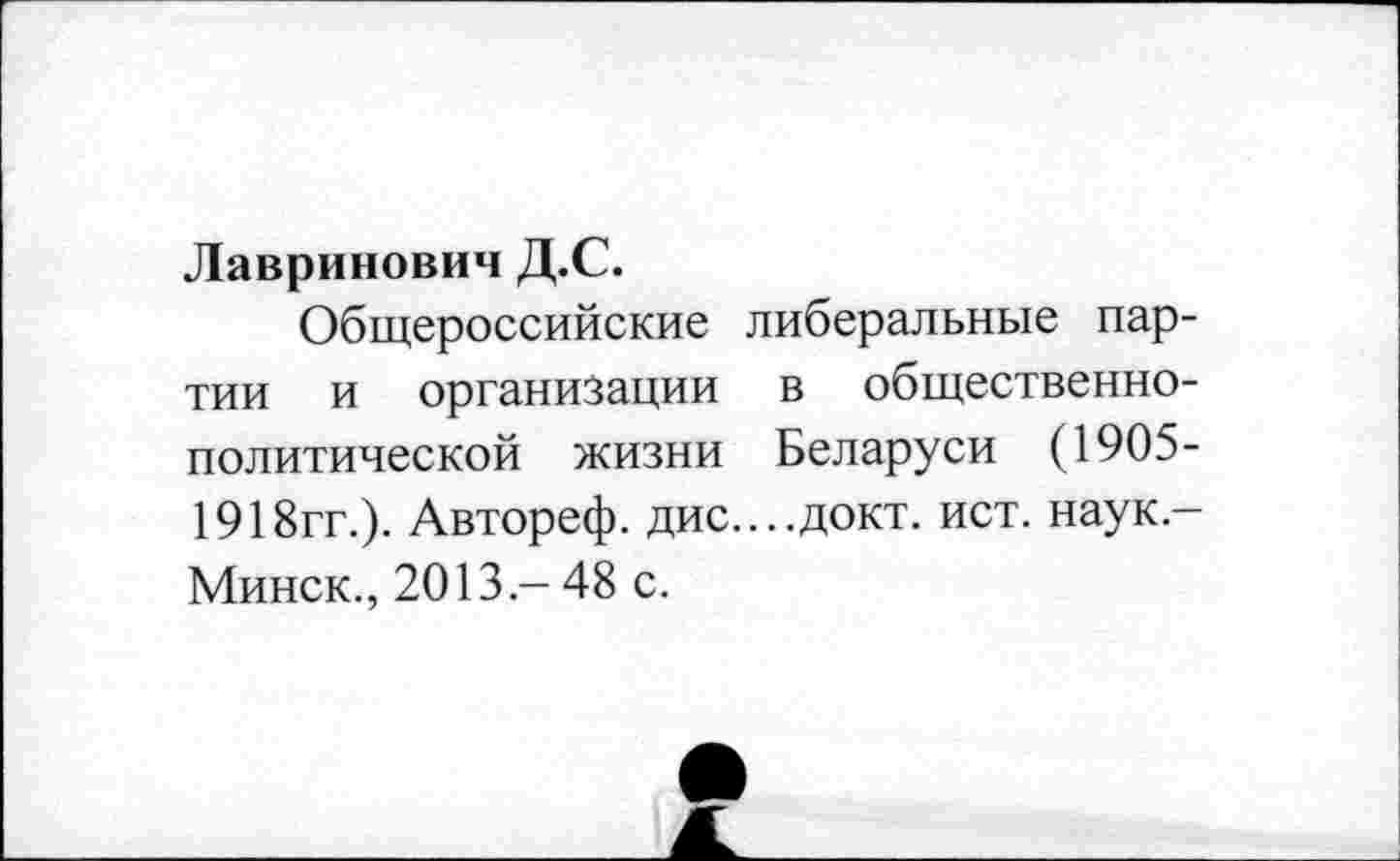 ﻿Лавринович Д.С.
Общероссийские либеральные партии и организации в общественно-политической жизни Беларуси (1905-1918гг.). Автореф. дис....докт. ист. наук,-Минск., 2013.- 48 с.